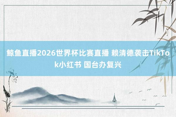 鲸鱼直播2026世界杯比赛直播 赖清德袭击TikTok小红书 国台办复兴