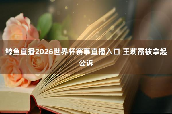 鲸鱼直播2026世界杯赛事直播入口 王莉霞被拿起公诉