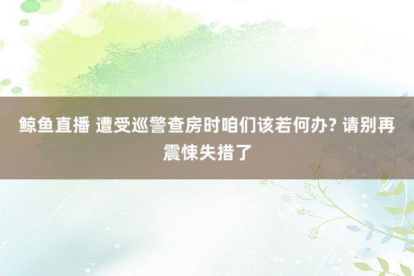 鲸鱼直播 遭受巡警查房时咱们该若何办? 请别再震悚失措了