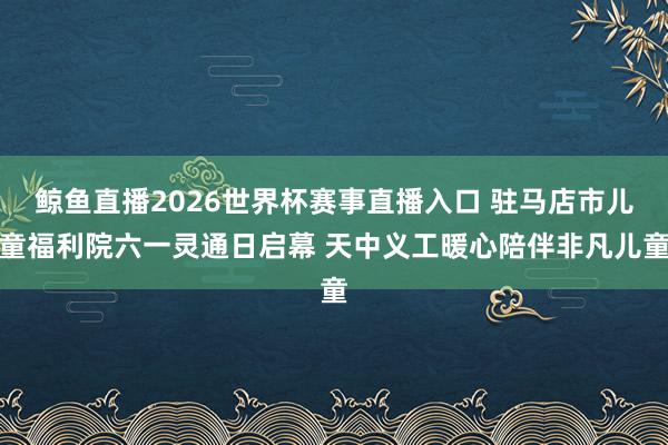 鲸鱼直播2026世界杯赛事直播入口 驻马店市儿童福利院六一灵通日启幕 天中义工暖心陪伴非凡儿童