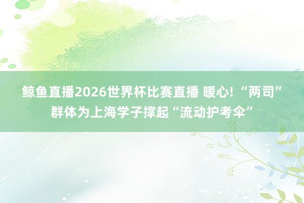 鲸鱼直播2026世界杯比赛直播 暖心! “两司”群体为上海学子撑起“流动护考伞”