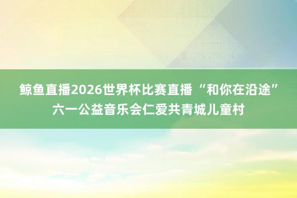 鲸鱼直播2026世界杯比赛直播 “和你在沿途”六一公益音乐会仁爱共青城儿童村