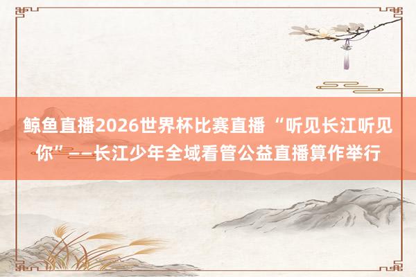 鲸鱼直播2026世界杯比赛直播 “听见长江听见你”——长江少年全域看管公益直播算作举行