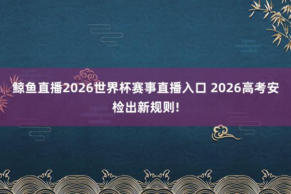 鲸鱼直播2026世界杯赛事直播入口 2026高考安检出新规则!