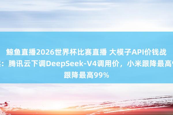 鲸鱼直播2026世界杯比赛直播 大模子API价钱战再燃：腾讯云下调DeepSeek-V4调用价，小米跟降最高99%