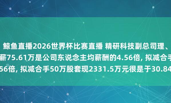 鲸鱼直播2026世界杯比赛直播 精研科技副总司理、非孤独董事邬均文年薪75.61万是公司东说念主均薪酬的4.56倍, 拟减合手50万股套现2331.5万元很是于30.84年工资