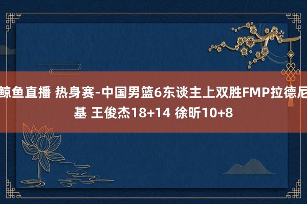 鲸鱼直播 热身赛-中国男篮6东谈主上双胜FMP拉德尼基 王俊杰18+14 徐昕10+8