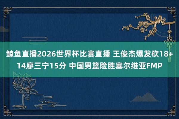 鲸鱼直播2026世界杯比赛直播 王俊杰爆发砍18+14廖三宁15分 中国男篮险胜塞尔维亚FMP