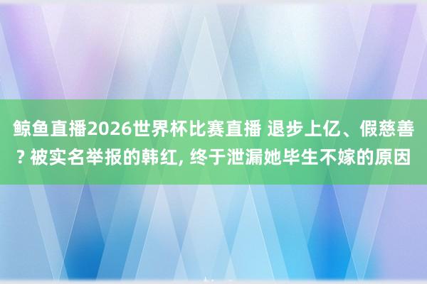 鲸鱼直播2026世界杯比赛直播 退步上亿、假慈善? 被实名举报的韩红, 终于泄漏她毕生不嫁的原因