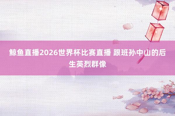 鲸鱼直播2026世界杯比赛直播 跟班孙中山的后生英烈群像