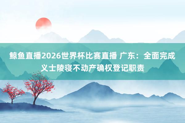 鲸鱼直播2026世界杯比赛直播 广东：全面完成义士陵寝不动产确权登记职责