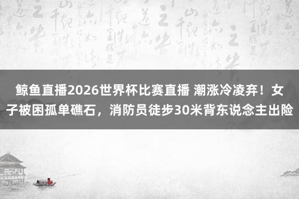 鲸鱼直播2026世界杯比赛直播 潮涨冷凌弃！女子被困孤单礁石，消防员徒步30米背东说念主出险