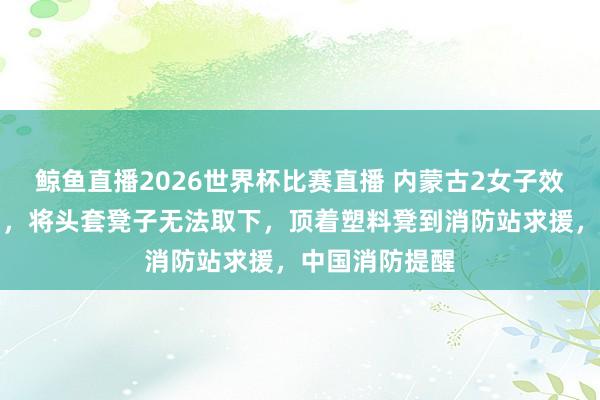 鲸鱼直播2026世界杯比赛直播 内蒙古2女子效法短视频行为，将头套凳子无法取下，顶着塑料凳到消防站求援，中国消防提醒