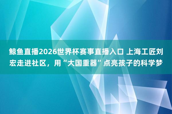 鲸鱼直播2026世界杯赛事直播入口 上海工匠刘宏走进社区，用“大国重器”点亮孩子的科学梦