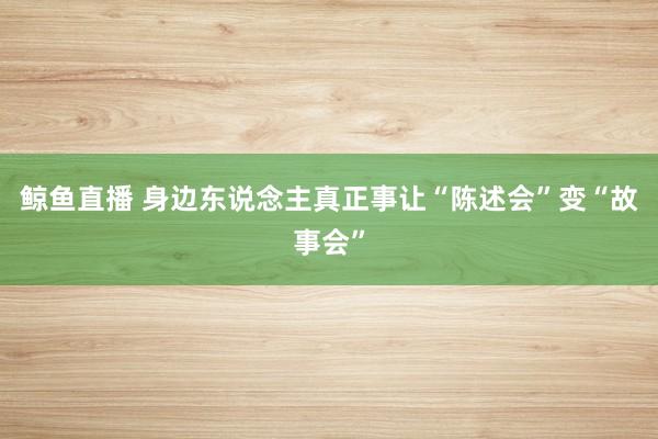 鲸鱼直播 身边东说念主真正事让“陈述会”变“故事会”