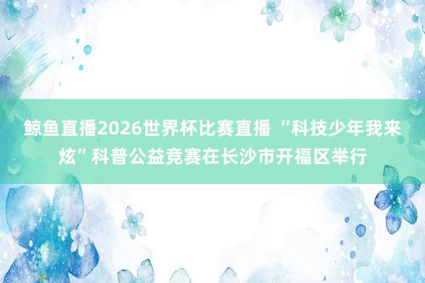 鲸鱼直播2026世界杯比赛直播 “科技少年我来炫”科普公益竞赛在长沙市开福区举行