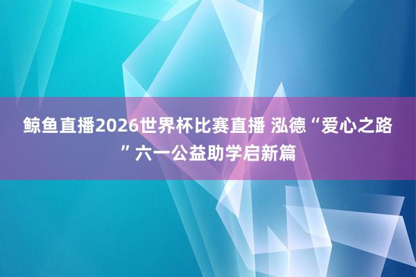 鲸鱼直播2026世界杯比赛直播 泓德“爱心之路”六一公益助学启新篇