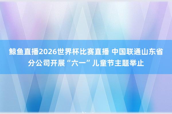 鲸鱼直播2026世界杯比赛直播 中国联通山东省分公司开展“六一”儿童节主题举止