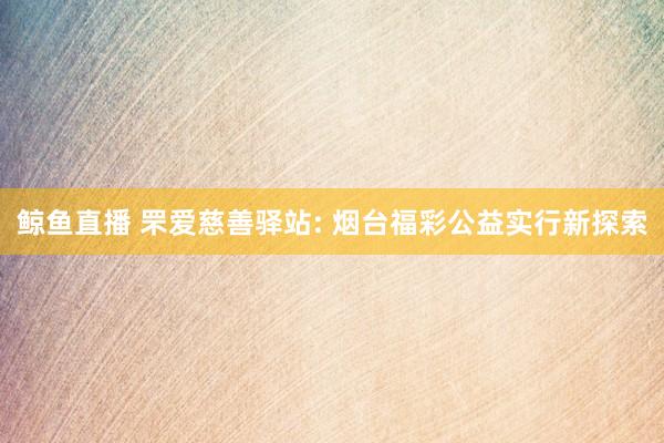 鲸鱼直播 罘爱慈善驿站: 烟台福彩公益实行新探索