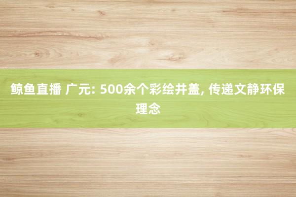 鲸鱼直播 广元: 500余个彩绘井盖, 传递文静环保理念