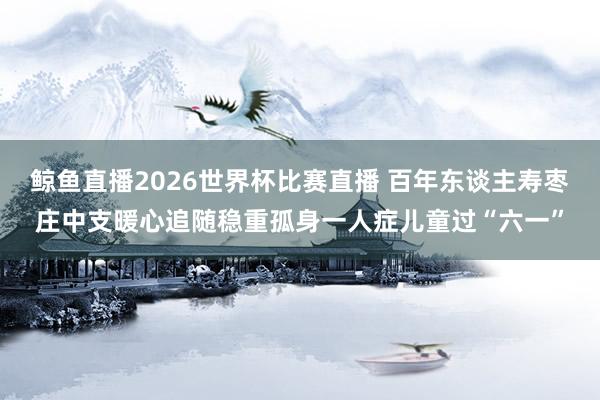 鲸鱼直播2026世界杯比赛直播 百年东谈主寿枣庄中支暖心追随稳重孤身一人症儿童过“六一”