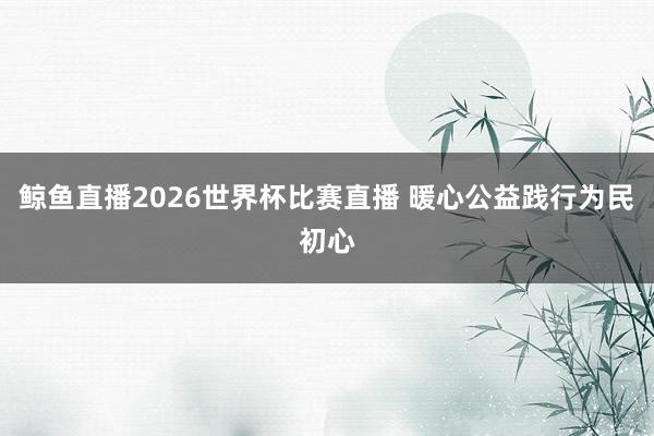 鲸鱼直播2026世界杯比赛直播 暖心公益践行为民初心