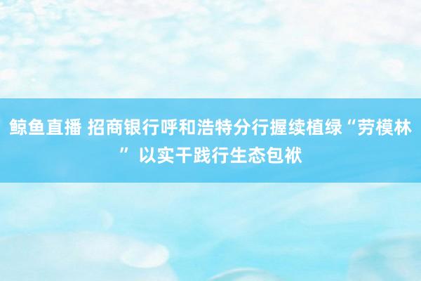 鲸鱼直播 招商银行呼和浩特分行握续植绿“劳模林” 以实干践行生态包袱