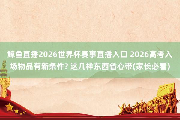 鲸鱼直播2026世界杯赛事直播入口 2026高考入场物品有新条件? 这几样东西省心带(家长必看)