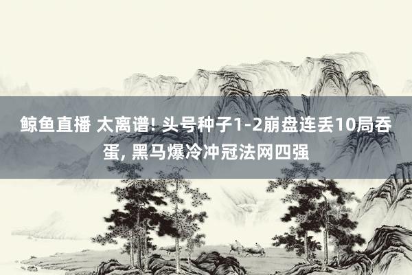 鲸鱼直播 太离谱! 头号种子1-2崩盘连丢10局吞蛋, 黑马爆冷冲冠法网四强