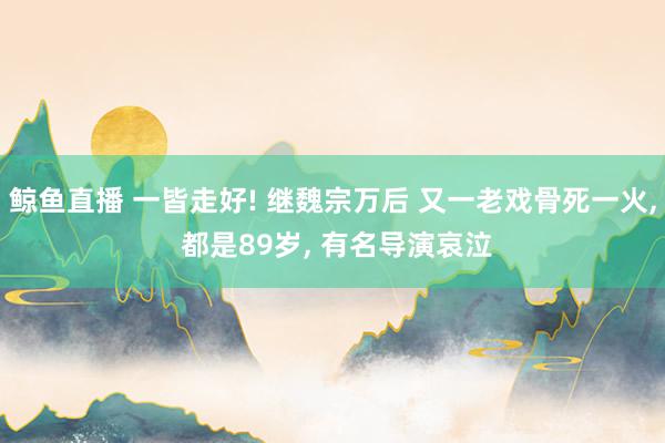 鲸鱼直播 一皆走好! 继魏宗万后 又一老戏骨死一火, 都是89岁, 有名导演哀泣