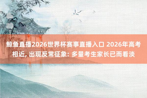 鲸鱼直播2026世界杯赛事直播入口 2026年高考相近, 出现反常征象: 多量考生家长已而看淡
