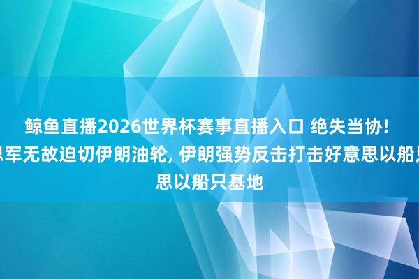 鲸鱼直播2026世界杯赛事直播入口 绝失当协! 好意思军无故迫切伊朗油轮, 伊朗强势反击打击好意思以船只基地