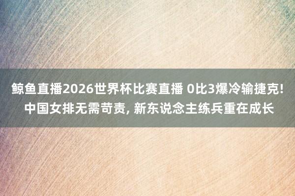 鲸鱼直播2026世界杯比赛直播 0比3爆冷输捷克! 中国女排无需苛责, 新东说念主练兵重在成长