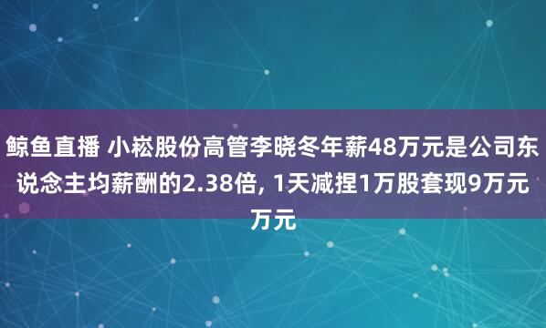 鲸鱼直播 小崧股份高管李晓冬年薪48万元是公司东说念主均薪酬的2.38倍, 1天减捏1万股套现9万元