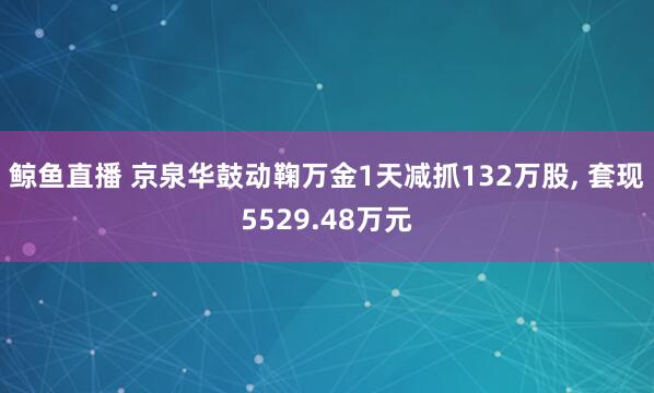 鲸鱼直播 京泉华鼓动鞠万金1天减抓132万股, 套现5529.48万元