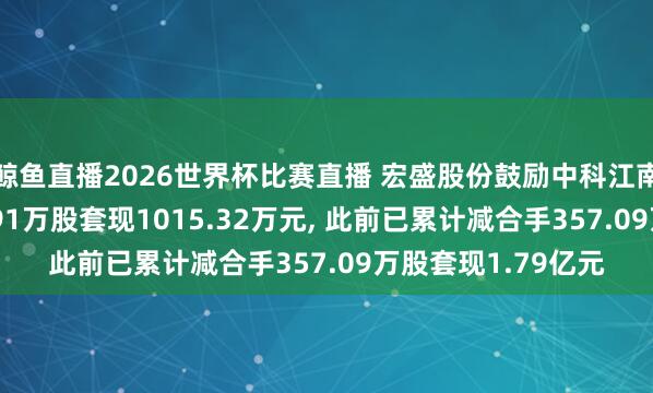 鲸鱼直播2026世界杯比赛直播 宏盛股份鼓励中科江南股权拟减合手17.91万股套现1015.32万元, 此前已累计减合手357.09万股套现1.79亿元