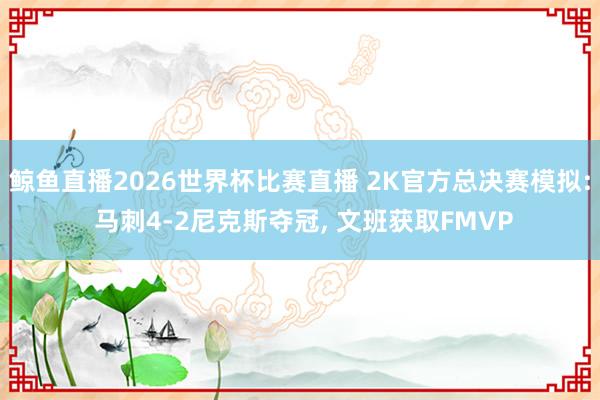 鲸鱼直播2026世界杯比赛直播 2K官方总决赛模拟: 马刺4-2尼克斯夺冠, 文班获取FMVP