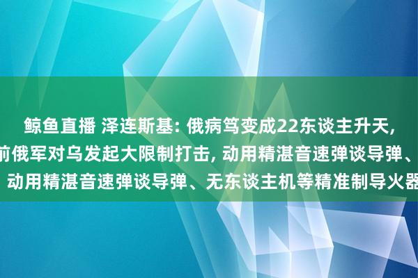 鲸鱼直播 泽连斯基: 俄病笃变成22东谈主升天, 乌克兰资格重荷一天;此前俄军对乌发起大限制打击, 动用精湛音速弹谈导弹、无东谈主机等精准制导火器