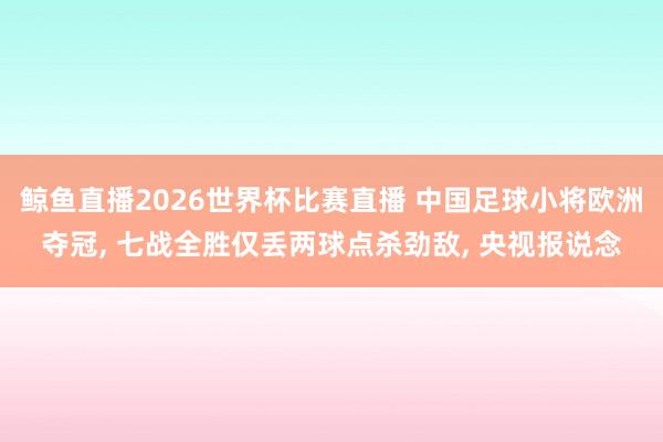 鲸鱼直播2026世界杯比赛直播 中国足球小将欧洲夺冠, 七战全胜仅丢两球点杀劲敌, 央视报说念
