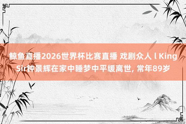 鲸鱼直播2026世界杯比赛直播 戏剧众人 l KingSir钟景辉在家中睡梦中平缓离世, 常年89岁