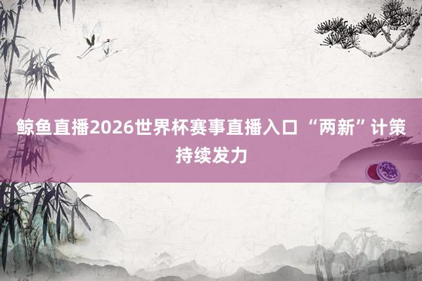 鲸鱼直播2026世界杯赛事直播入口 “两新”计策持续发力