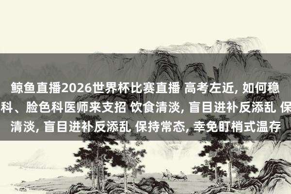 鲸鱼直播2026世界杯比赛直播 高考左近, 如何稳住躯壳、调适心态? 养分科、脸色科医师来支招 饮食清淡, 盲目进补反添乱 保持常态, 幸免盯梢式温存