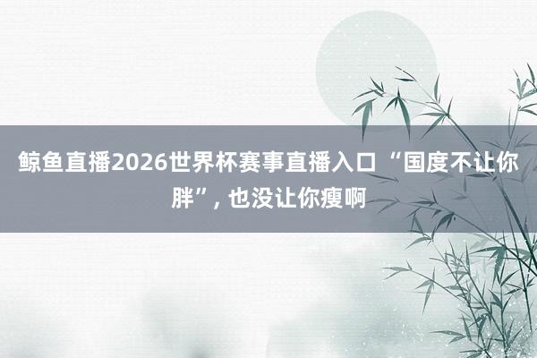 鲸鱼直播2026世界杯赛事直播入口 “国度不让你胖”, 也没让你瘦啊