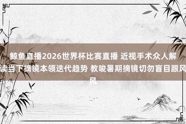 鲸鱼直播2026世界杯比赛直播 近视手术众人解读当下摘镜本领迭代趋势 教唆暑期摘镜切勿盲目跟风