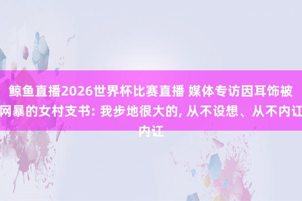 鲸鱼直播2026世界杯比赛直播 媒体专访因耳饰被网暴的女村支书: 我步地很大的, 从不设想、从不内讧