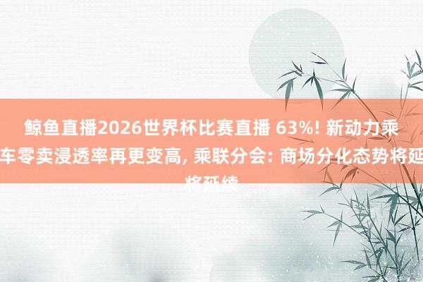 鲸鱼直播2026世界杯比赛直播 63%! 新动力乘用车零卖浸透率再更变高, 乘联分会: 商场分化态势将延续