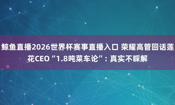 鲸鱼直播2026世界杯赛事直播入口 荣耀高管回话莲花CEO“1.8吨菜车论”: 真实不睬解