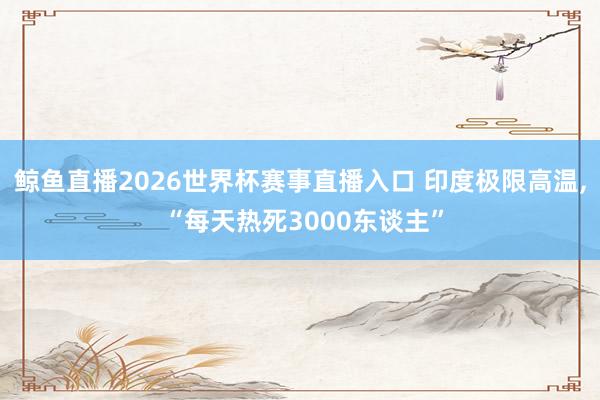 鲸鱼直播2026世界杯赛事直播入口 印度极限高温, “每天热死3000东谈主”