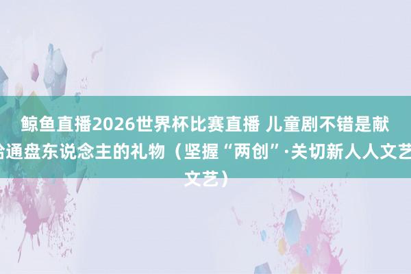 鲸鱼直播2026世界杯比赛直播 儿童剧不错是献给通盘东说念主的礼物（坚握“两创”·关切新人人文艺）