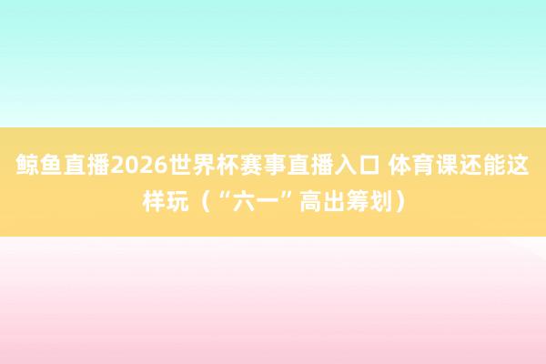 鲸鱼直播2026世界杯赛事直播入口 体育课还能这样玩（“六一”高出筹划）
